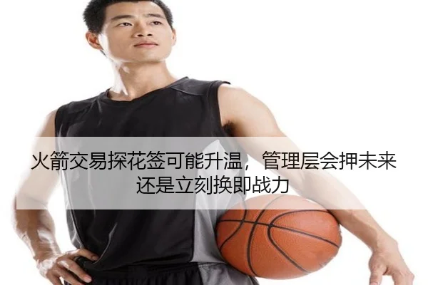 火箭交易探花签可能升温，管理层会押未来还是立刻换即战力